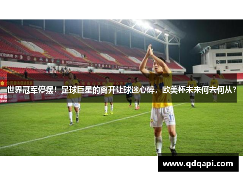 世界冠军停摆！足球巨星的离开让球迷心碎，欧美杯未来何去何从？